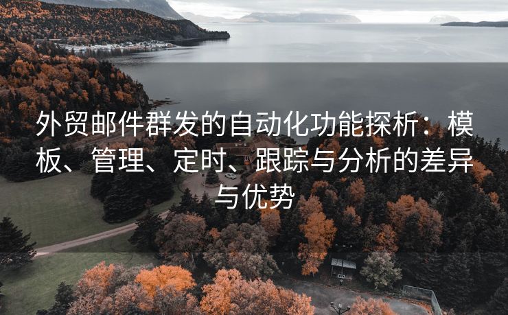 外贸邮件群发的自动化功能探析：模板、管理、定时、跟踪与分析的差异与优势