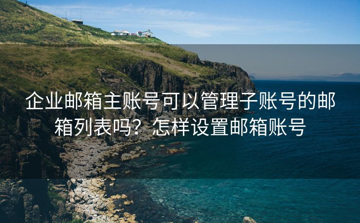 企业邮箱主账号可以管理子账号的邮箱列表吗？怎样设置邮箱账号