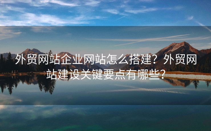外贸网站企业网站怎么搭建？外贸网站建设关键要点有哪些？