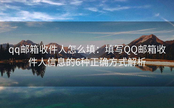 qq邮箱收件人怎么填：填写QQ邮箱收件人信息的6种正确方式解析