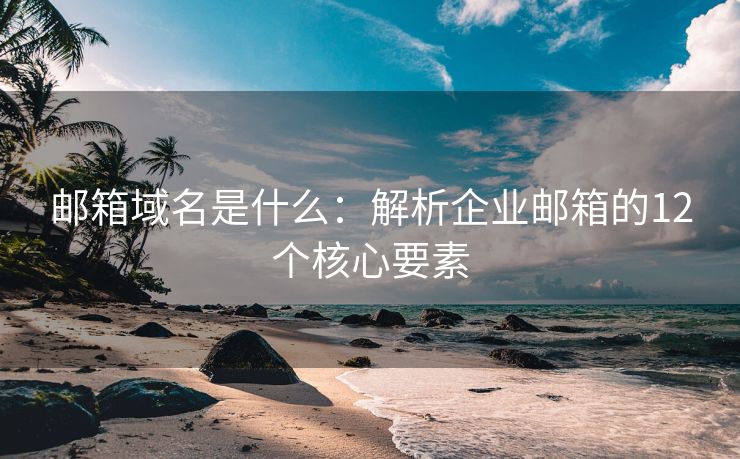 邮箱域名是什么：解析企业邮箱的12个核心要素