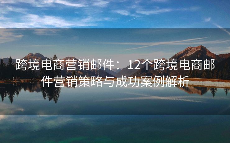 跨境电商营销邮件：12个跨境电商邮件营销策略与成功案例解析