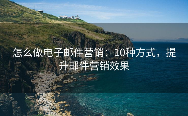 怎么做电子邮件营销：10种方式，提升邮件营销效果