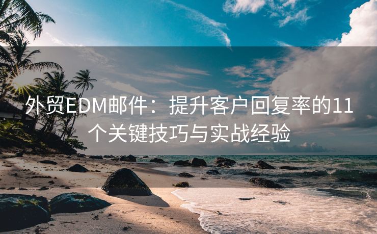 外贸EDM邮件：提升客户回复率的11个关键技巧与实战经验