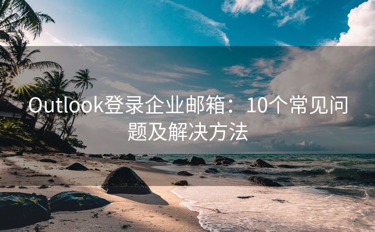 Outlook登录企业邮箱：10个常见问题及解决方法