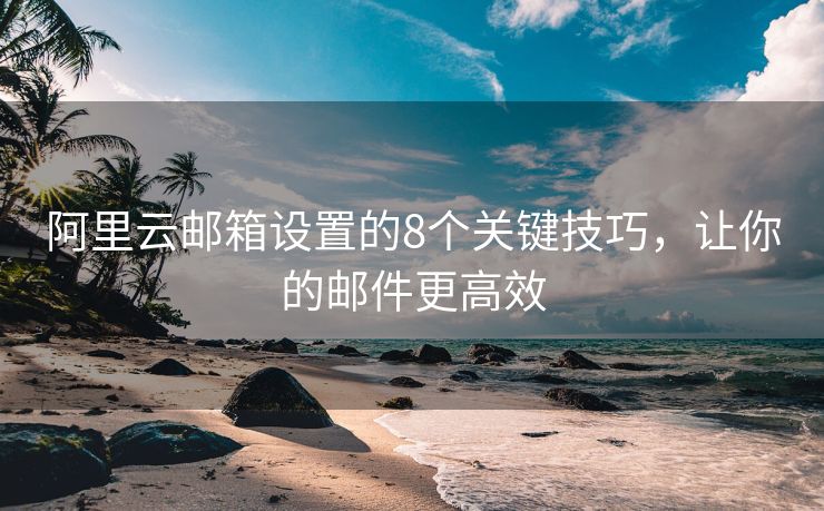阿里云邮箱设置的8个关键技巧，让你的邮件更高效