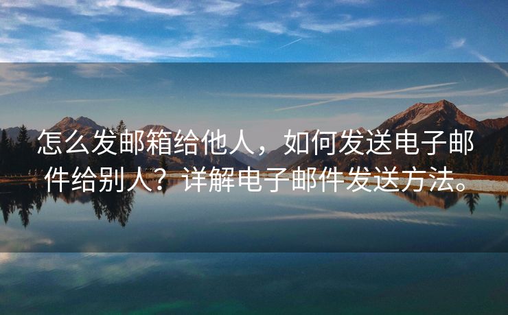 怎么发邮箱给他人，如何发送电子邮件给别人？详解电子邮件发送方法。