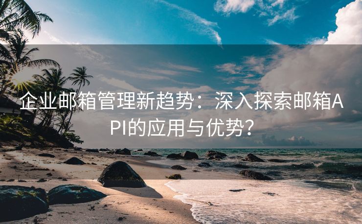企业邮箱管理新趋势：深入探索邮箱API的应用与优势？