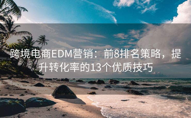 跨境电商EDM营销：前8排名策略，提升转化率的13个优质技巧